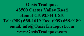 Oasis Tradepost
43500 Cactus Valley Road
Hemet CA 92544 USA
Tel: (909) 658-1619 Fax: (909) 658-9189
email: info@OasisTradepost.com
www.OasisTradepost.com